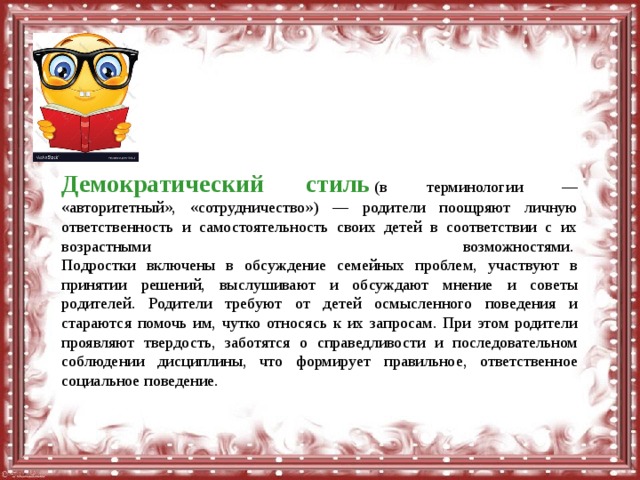 Демократический стиль   (в терминологии — «авторитетный», «сотрудничество») — родители поощряют личную ответственность и самостоятельность своих детей в соответствии с их возрастными возможностями.   Подростки включены в обсуждение семейных проблем, участвуют в принятии решений, выслушивают и обсуждают мнение и советы родителей. Родители требуют от детей осмысленного поведения и стараются помочь им, чутко относясь к их запросам. При этом родители проявляют твердость, заботятся о справедливости и последовательном соблюдении дисциплины, что формирует правильное, ответственное социальное поведение. 