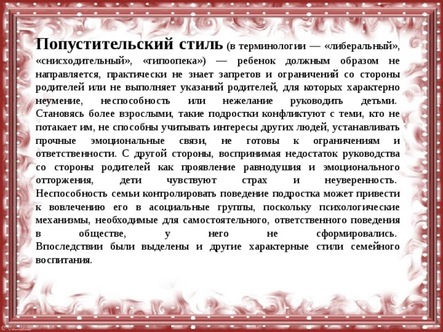 Попустительский стиль   (в терминологии — «либеральный», «снисходительный», «гипоопека») — ребенок должным образом не направляется, практически не знает запретов и ограничений со стороны родителей или не выполняет указаний родителей, для которых характерно неумение, неспособность или нежелание руководить детьми.   Становясь более взрослыми, такие подростки конфликтуют с теми, кто не потакает им, не способны учитывать интересы других людей, устанавливать прочные эмоциональные связи, не готовы к ограничениям и ответственности. С другой стороны, воспринимая недостаток руководства со стороны родителей как проявление равнодушия и эмоционального отторжения, дети чувствуют страх и неуверенность.   Неспособность семьи контролировать поведение подростка может привести к вовлечению его в асоциальные группы, поскольку психологические механизмы, необходимые для самостоятельного, ответственного поведения в обществе, у него не сформировались.   Впоследствии были выделены и другие характерные стили семейного воспитания. 