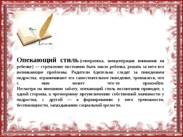 Опекающий стиль  (гиперопека, концентрация внимания на ребенке) — стремление постоянно быть около ребенка, решать за него все возникающие проблемы. Родители бдительно следят за поведением подростка, ограничивают его самостоятельное поведение, тревожатся, что с ним может что-то произойти.  Несмотря на внешнюю заботу, опекающий стиль воспитания приводит, с одной стороны, к чрезмерному преувеличению собственной значимости у подростка, с другой — к формированию у него тревожности, беспомощности, запаздыванию социальной зрелости. 