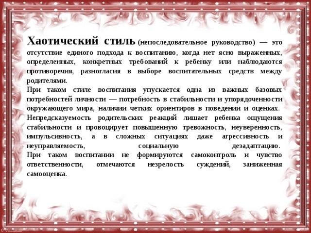Хаотический стиль   (непоследовательное руководство) — это отсутствие единого подхода к воспитанию, когда нет ясно выраженных, определенных, конкретных требований к ребенку или наблюдаются противоречия, разногласия в выборе воспитательных средств между родителями.   При таком стиле воспитания упускается одна из важных базовых потребностей личности — потребность в стабильности и упорядоченности окружающего мира, наличии четких ориентиров в поведении и оценках.   Непредсказуемость родительских реакций лишает ребенка ощущения стабильности и провоцирует повышенную тревожность, неуверенность, импульсивность, а в сложных ситуациях даже агрессивность и неуправляемость, социальную дезадаптацию.   При таком воспитании не формируются самоконтроль и чувство ответственности, отмечаются незрелость суждений, заниженная самооценка. 
