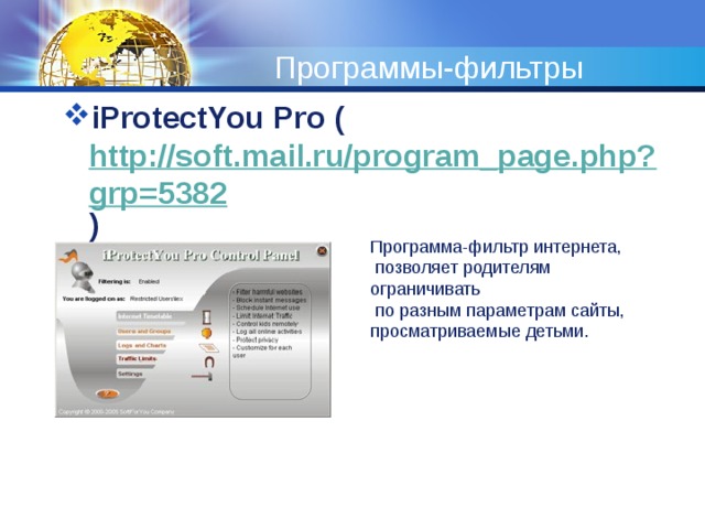 Программы-фильтры iProtectYou Pro ( http://soft.mail.ru/program_page.php?grp=5382 ) Программа-фильтр интернета,  позволяет родителям ограничивать  по разным параметрам сайты, просматриваемые детьми. 