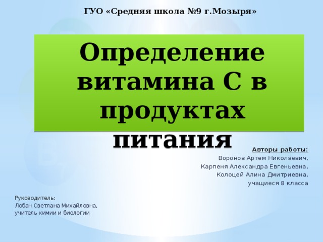 ГУО «Средняя школа №9 г.Мозыря» Определение витамина С в продуктах питания Авторы работы: Воронов Артем Николаевич, Карпеня Александра Евгеньевна, Колоцей Алина Дмитриевна, учащиеся 8 класса   Руководитель:  Лобан Светлана Михайловна, учитель химии и биологии 