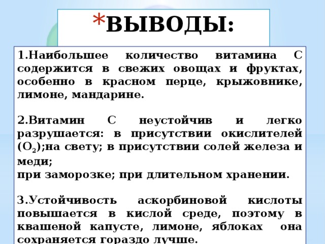 ВЫВОДЫ: 1.Наибольшее количество витамина С содержится в свежих овощах и фруктах, особенно в красном перце, крыжовнике, лимоне, мандарине.  2.Витамин С неустойчив и легко разрушается: в присутствии окислителей (O 2 );на свету; в присутствии солей железа и меди; при заморозке; при длительном хранении.  3.Устойчивость аскорбиновой кислоты повышается в кислой среде, поэтому в квашеной капусте, лимоне, яблоках она сохраняется гораздо лучше. 