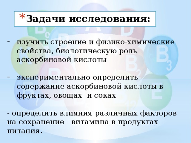 Задачи исследования: изучить строение и физико-химические свойства, биологическую роль аскорбиновой кислоты экспериментально определить содержание аскорбиновой кислоты в фруктах, овощах и соках - определить влияния различных факторов на сохранение витамина в продуктах питания. 