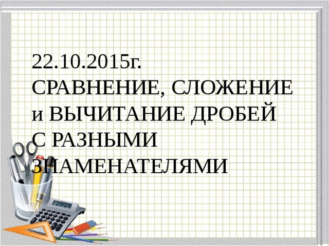 22.10.2015г.  СРАВНЕНИЕ, СЛОЖЕНИЕ и ВЫЧИТАНИЕ ДРОБЕЙ  С РАЗНЫМИ ЗНАМЕНАТЕЛЯМИ
