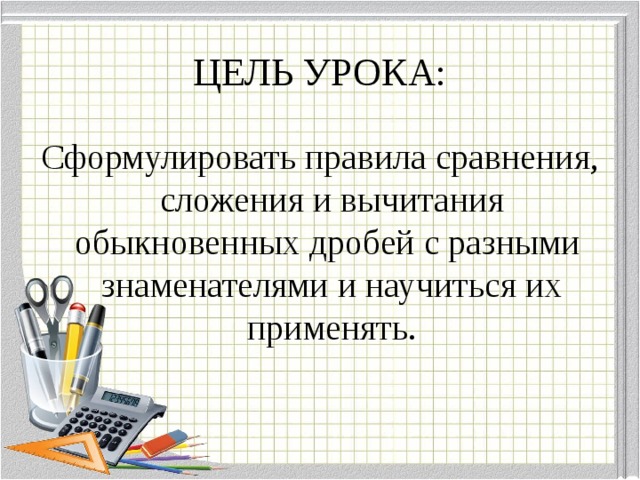 ЦЕЛЬ УРОКА: Сформулировать правила сравнения, сложения и вычитания обыкновенных дробей с разными знаменателями и научиться их применять.