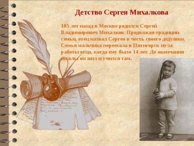 Детство Сергея Михалкова  105 лет назад в Москве родился Сергей Владимирович Михалков. Продолжая традиции семьи, отец назвал Сергея в честь своего дедушки. Семья мальчика переехала в Пятигорск из-за работы отца, когда ему было 14 лет. До окончания школы он жил и учился там . 
