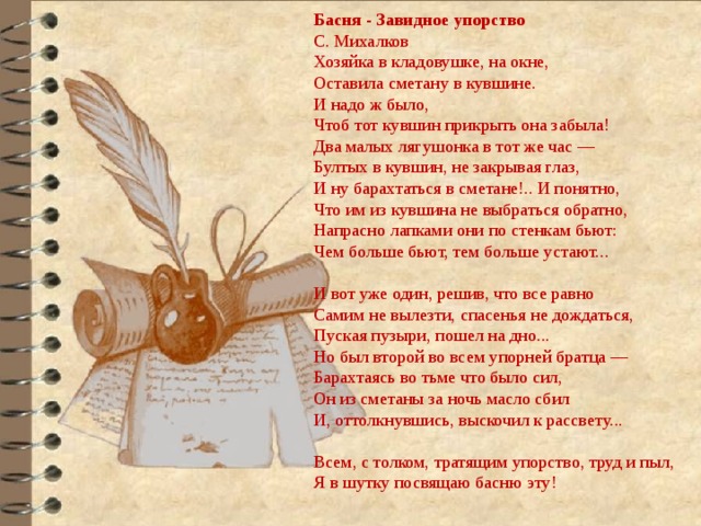Басня - Завидное упорство С. Михалков Хозяйка в кладовушке, на окне, Оставила сметану в кувшине. И надо ж было, Чтоб тот кувшин прикрыть она забыла! Два малых лягушонка в тот же час — Бултых в кувшин, не закрывая глаз, И ну барахтаться в сметане!.. И понятно, Что им из кувшина не выбраться обратно, Напрасно лапками они по стенкам бьют: Чем больше бьют, тем больше устают...   И вот уже один, решив, что все равно Самим не вылезти, спасенья не дождаться, Пуская пузыри, пошел на дно... Но был второй во всем упорней братца — Барахтаясь во тьме что было сил, Он из сметаны за ночь масло сбил И, оттолкнувшись, выскочил к рассвету...   Всем, с толком, тратящим упорство, труд и пыл, Я в шутку посвящаю басню эту! 