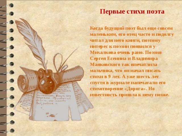 Первые стихи поэта  Когда будущий поэт был еще совсем маленьким, его отец часто и подолгу читал для него книги, поэтому интерес к поэзии появился у Михалкова очень рано. Поэзия Сергея Есенина и Владимира Маяковского так впечатлила мальчика, что он начал писать стихи в 9 лет. А уже шесть лет спустя в журнале напечатали его стихотворение «Дорога». Но известность пришла к нему позже. 
