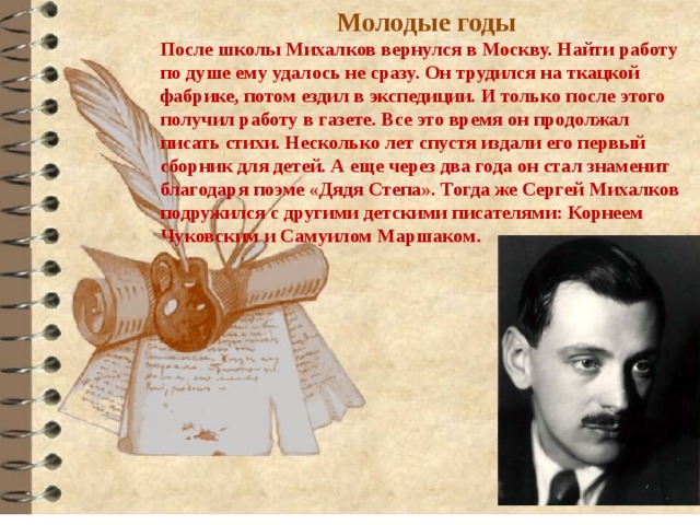 Молодые годы После школы Михалков вернулся в Москву. Найти работу по душе ему удалось не сразу. Он трудился на ткацкой фабрике, потом ездил в экспедиции. И только после этого получил работу в газете. Все это время он продолжал писать стихи. Несколько лет спустя издали его первый сборник для детей. А еще через два года он стал знаменит благодаря поэме «Дядя Степа». Тогда же Сергей Михалков подружился с другими детскими писателями: Корнеем Чуковским и Самуилом Маршаком. 