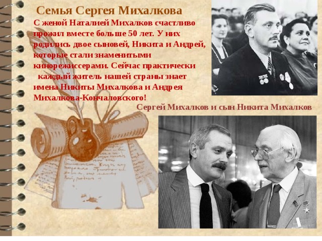  Семья Сергея Михалкова С женой Наталией Михалков счастливо прожил вместе больше 50 лет. У них родились двое сыновей, Никита и Андрей, которые стали знаменитыми кинорежиссерами. Сейчас практически каждый житель нашей страны знает имена Никиты Михалкова и Андрея Михалкова-Кончаловского! Сергей Михалков и сын Никита Михалков 