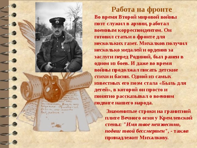 Работа на фронте Во время Второй мировой войны поэт служил в армии, работал военным корреспондентом. Он готовил статьи о фронте для нескольких газет. Михалков получил несколько медалей и орденов за заслуги перед Родиной, был ранен в одном из боев. И даже во время войны продолжал писать детские стихи и басни. Одной из самых известных его поэм стала «Быль для детей», в которой он просто и понятно рассказывал о военном подвиге нашего народа.   Знаменитые строки на гранитной плите Вечного огня у Кремлевской стены:  