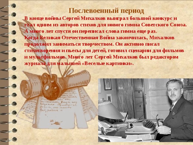 Послевоенный период В конце войны Сергей Михалков выиграл большой конкурс и стал одним из авторов стихов для нового гимна Советского Союза. А много лет спустя он переписал слова гимна еще раз. Когда Великая Отечественная Война закончилась, Михалков продолжил заниматься творчеством. Он активно писал стихотворения и пьесы для детей, готовил сценарии для фильмов и мультфильмов. Много лет Сергей Михалков был редактором журнала для малышей «Веселые картинки». 