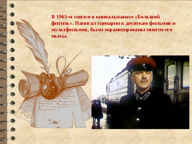 В 1963-м снялся в киноальманахе «Большой фитиль». Написал сценарии к десяткам фильмов и мультфильмов, были экранизированы многие его пьесы. 