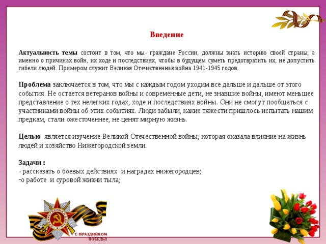 Введение Актуальность темы состоит в том, что мы- граждане России, должны знать историю своей страны, а именно о причинах войн, их ходе и последствиях, чтобы в будущем суметь предотвратить их, не допустить гибели людей. Примером служит Великая Отечественная война 1941-1945 годов. Проблема заключается в том, что мы с каждым годом уходим все дальше и дальше от этого события. Не остается ветеранов войны и современные дети, не знавшие войны, имеют меньшее представление о тех нелегких годах, ходе и последствиях войны. Они не смогут пообщаться с участниками войны об этих событиях. Люди забыли, какие тяжести пришлось испытать нашим предкам, стали ожесточеннее, не ценят мирную жизнь. Целью является изучение Великой Отечественной войны, которая оказала влияние на жизнь людей и хозяйство Нижегородской земли. Задачи : - рассказать о боевых действиях и наградах нижегородцев;