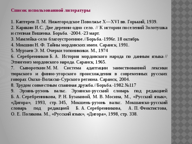 Список использованной литературы  1. Каптерев Л. М. Нижегородское Поволжье Х—ХVI вв. Горький, 1939. 2. Карякин И.С. Две деревни-одно село. // К истории поселений Золотушка и степная Вишенка. Борьба. -2004.-23 март. 3. Мамлейка-село благоустроенное.//Борьба.-1996г. 18 октябрь 4. Мокшин Н. Ф. Тайны мордовских имен. Саранск, 1991. 5. Мурзаев Э. М. Очерки топонимики. М., 1974 6. Серебренников Б. А. История мордовского народа по данным языка // Этногенез мордовского народа. Саранск, 1965. 7. Сывороткин М. М. Система адаптации заимствованной лексики тюркского и финно-угорского происхождения в современных русских говорах Окско-Волжско-Сурского региона. Саранск, 2004. 8. Трудом совместным спаянная дружба.//Борьба.-1982.№117 9. Эрзянь-рузонь валкс. Эрзянско-русский словарь под редакцией Б. А. Серебренникова, Р. Н. Бузаковой, М. В. Мосина, М., «Русский язык», «Дигора», 1993, стр. 345, Мокшень-рузонь валкс. Мокшанско-русский словарь под редакцией Б. А. Серебренникова, А. П. Феоктистова, О. Е. Полякова. М., «Русский язык», «Дигора», 1998, стр. 338.