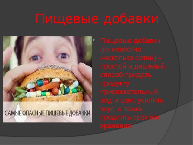  Пищевые добавки Пищевые добавки (их известно несколько сотен) – простой и дешевый способ придать продукту привлекательный вид и цвет, усилить вкус, а также продлить срок его хранения. Раньше, названия этих химических веществ писали на этикетках продуктов полностью, но они занимали так много места, что в 1953 году, в Европе, решено было заменить полные названия химических пищевых добавок одной буквой (индексом Е - от Europe) с цифровыми кодами. По данной системе пищевые добавки делятся на группы по принципу действия. Группа определяется по первой цифре указанной после буквы E.  