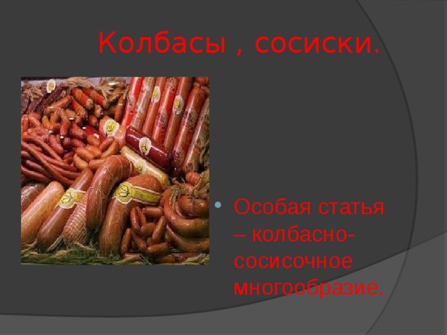  Колбасы , сосиски. Особая статья – колбасно-сосисочное многообразие. Даже если представить, что в сосиски больше не добавляется бумага, в колбасах не используется фарш мышек, все равно и сосиски, и колбасы, и прочие мясные деликатесы остаются одними из самых вредных продуктов в современном гастрономическом ассортименте. Они содержат так называемые скрытые  жиры  (свиная шкурка, сало, нутряной жир), все это вуалируется ароматизаторами и заменителями вкусов. Развитие генной инженерии несомненно играет огромную положительную роль в медицине, но и имеет обратную сторону медали. А негатив в том, что все больше и больше производителей продуктов переходит на генно-модифицированное сырье. Так сосиски, сардельки, колбасы на 80 % (!) состоят из трансгенной сои. Вредны не только сосиски и колбасы, само по себе жирное мясо не является полезным продуктом для организма. Жиры приносят в организм холестерин, который забивает сосуды, чем ускоряет старение и повышает риск возникновения заболеваний сердечно-сосудистой системы.  