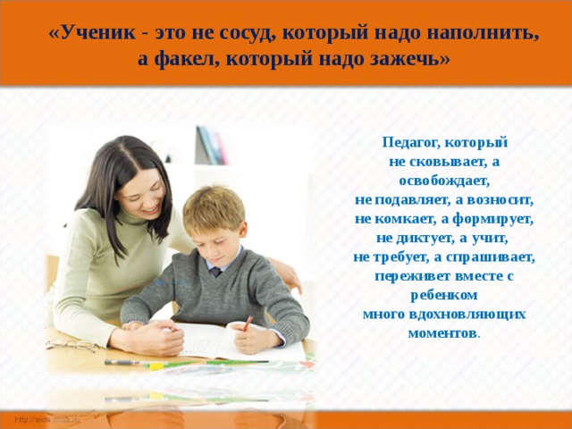 «Ученик - это не сосуд, который надо наполнить,  а факел, который надо зажечь»     Педагог, который  не сковывает, а освобождает,  не подавляет, а возносит,  не комкает, а формирует,  не диктует, а учит,    не требует, а спрашивает,  переживет вместе с ребенком  много вдохновляющих моментов . 