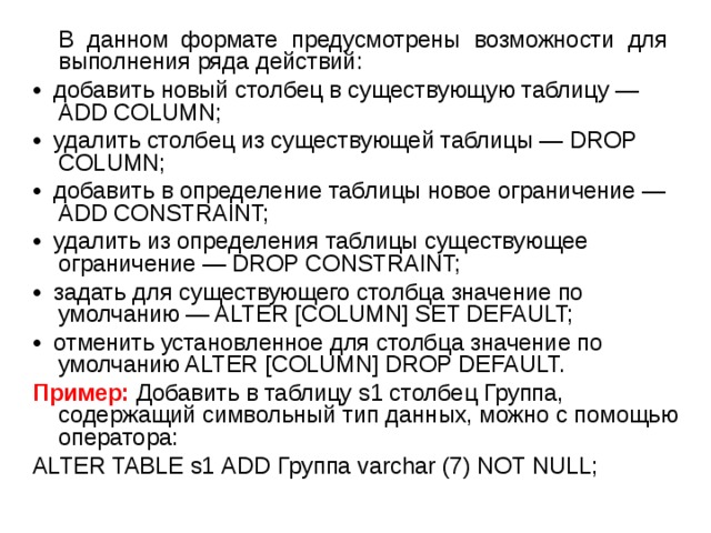  В данном формате предусмотрены возможности для выполнения ряда действий: • добавить новый столбец в существующую таблицу — ADD COLUMN; • удалить столбец из существующей таблицы — DROP COLUMN; • добавить в определение таблицы новое ограничение — ADD CONSTRAINT; • удалить из определения таблицы существующее ограничение — DROP CONSTRAINT; • задать для существующего столбца значение по умолчанию — ALTER [COLUMN] SET DEFAULT; • отменить установленное для столбца значение по умолчанию ALTER [COLUMN] DROP DEFAULT. Пример: Добавить в таблицу s1 столбец Группа, содержащий символьный тип данных, можно с помощью оператора: ALTER TABLE s1 ADD Группа varchar (7) NOT NULL; 