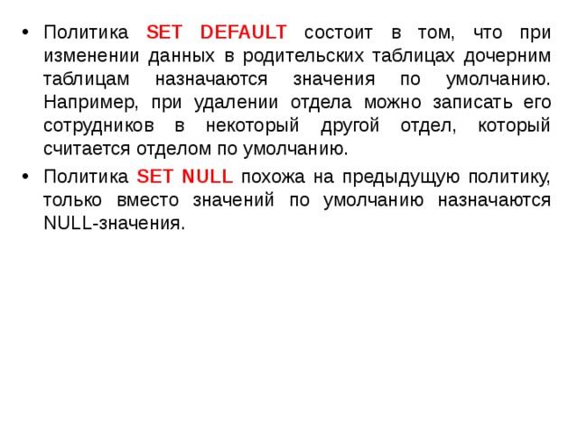 Политика SET DEFAULT  состоит в том, что при изменении данных в родительских таблицах дочерним таблицам назначаются значения по умолчанию. Например, при удалении отдела можно записать его сотрудников в некоторый другой отдел, который считается отделом по умолчанию. Политика SET NULL  похожа на предыдущую политику, только вместо значений по умолчанию назначаются NULL-значения. 