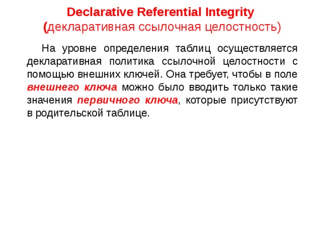 Declarative Referential Integrity ( декларативная ссылочная целостность)    На уровне определения таблиц осуществляется декларативная политика ссылочной целостности с помощью внешних ключей. Она требует, чтобы в поле внешнего ключа можно было вводить только такие значения первичного ключа , которые присутствуют в родительской таблице. 