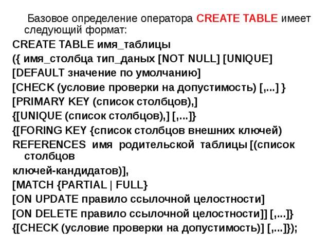  Базовое определение оператора CREATE TABLE имеет следующий формат: CREATE TABLE имя_таблицы ({ имя_столбца тип_даных [NOT NULL] [UNIQUE] [DEFAULT значение по умолчанию] [CHECK (условие проверки на допустимость) [,...] } [PRIMARY KEY (список столбцов),] {[UNIQUE (список столбцов),] [,...]} {[FORING KEY {список столбцов внешних ключей) REFERENCES имя родительской таблицы [(список столбцов ключей-кандидатов)], [MATCH {PARTIAL | FULL} [ON UPDATE правило ссылочной целостности] [ON DELETE правило ссылочной целостности]] [,...]} {[CHECK (условие проверки на допустимость)] [,...]}); 