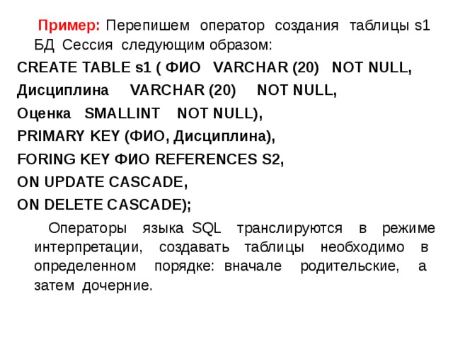  Пример: Перепишем оператор создания таблицы s1 БД Сессия следующим образом: CREATE TABLE s1 ( ФИО VARCHA R (20) NOT NULL, Дисциплина VA R CHAR (20) NOT NULL, Оценка SMALLINT NOT NULL) ,  PRIMARY KEY (ФИО, Дисциплина), FORING KEY ФИО REFERENCES S2 ,  ON UPDATE CASCADE ,  ON DELETE CASCADE);  Операторы языка SQL транслируются в режиме интерпретации, создавать таблицы необходимо в определенном порядке: вначале родительские, а затем дочерние. 