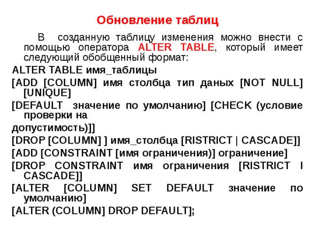  Обновление таблиц   В созданную таблицу изменения можно внести с помощью оператора ALTER TABLE , который имеет следующий обобщенный формат: ALTER TABLE имя_таблицы [ADD [COLUMN] имя столбца тип даных [NOT NULL] [UNIQUE] [DEFAULT значение по умолчанию] [CHECK (условие проверки на допустимость)]] [DROP [COLUMN] ] имя_столбца [RISTRICT | CASCADE]] [ADD [CONSTRAINT [имя ограничения)] ограничение] [DROP CONSTRAINT имя ограничения [RISTRICT I CASCADE]] [ALTER [COLUMN] SET DEFAULT значение по умолчанию] [ALTER (COLUMN] DROP DEFAULT]; 