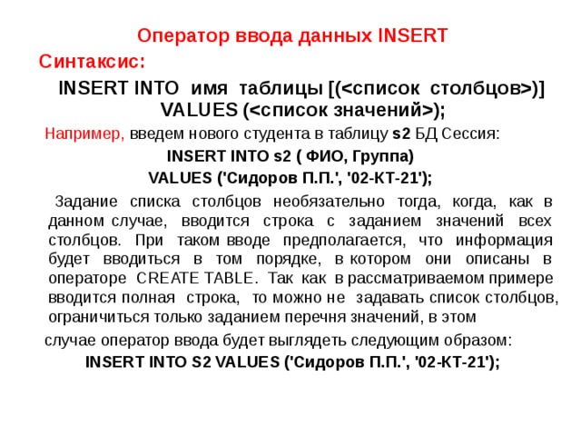 Оператор ввода данных INSERT  Синтаксис:   INSERT INTO имя таблицы [()] VALUES ();  Например, введем нового студента в таблицу s2 БД Сессия: INSERT INTO s2 ( ФИО, Группа) VALUES ('Сидоров П.П.', '02-КТ-21');   Задание списка столбцов необязательно тогда, когда, как в данном случае, вводится строка с заданием значений всех столбцов. При таком вводе предполагается, что информация будет вводиться в том порядке, в котором они описаны в операторе CREATE TABLE. Так как в рассматриваемом примере вводится полная строка, то можно не задавать список столбцов, ограничиться только заданием перечня значений, в этом  случае оператор ввода будет выглядеть следующим образом: INSERT INTO S2 VALUES ('Сидоров П.П.', '02-КТ-21'); 