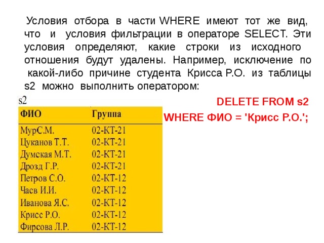  Условия отбора в части WHERE имеют тот же вид, что и условия фильтрации в операторе SELECT. Эти условия определяют, какие строки из исходного отношения будут удалены. Например, исключение по какой-либо причине студента Крисса P.O. из таблицы s2 можно выполнить оператором: DELETE FROM s2 WHERE ФИО = 'Крисс P.O.';  