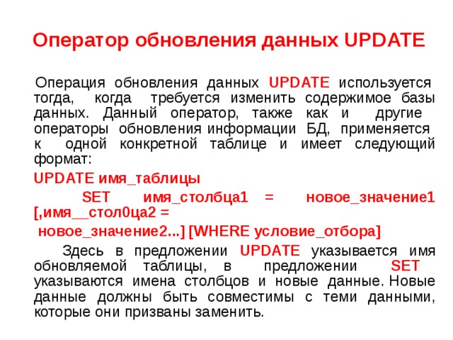  Оператор обновления данных UPDATE   Операция обновления данных UPDATE используется тогда, когда требуется изменить содержимое базы данных. Данный оператор, также как и другие операторы обновления информации БД, применяется к одной конкретной таблице и имеет следующий формат:  UPDATE имя_таблицы  SET имя_столбца1 = новое_значение1 [,имя__стол0ца2 =  новое_значение2...] [WHERE условие_отбора]  Здесь в предложении UPDATE указывается имя обновляемой таблицы, в предложении SET указываются имена столбцов и новые данные. Новые данные должны быть совместимы с теми данными, которые они призваны заменить. 