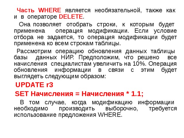  Часть WHERE является необязательной, также как и в операторе DELETE .  Она позволяет отобрать строки, к которым будет применена операция модификации. Если условие отбора не задается, то операция модификации будет применена ко всем строкам таблицы.  Рассмотрим операцию обновления данных таблицы базы данных НИР. Предположим, что решено все начисления специалистам увеличить на 10%. Операция обновления информации в связи с этим будет выглядеть следующим образом:  UPDATE r3  SET Начисления = Начисления * 1.1;  В том случае, когда модификацию информации необходимо производить выборочно, требуется использование предложения WHERE. 