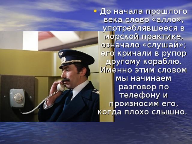 До начала прошлого века слово «алло», употреблявшееся в морской практике, означало «слушай»; его кричали в рупор другому кораблю. Именно этим словом мы начинаем разговор по телефону и произносим его, когда плохо слышно.     