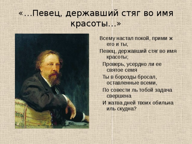 «…Певец, державший стяг во имя красоты…» Всему настал покой, прими ж его и ты, Певец, державший стяг во имя красоты;  Проверь, усердно ли ее святое семя  Ты в борозды бросал, оставленные всеми,  По совести ль тобой задача свершена  И жатва дней твоих обильна иль скудна? 