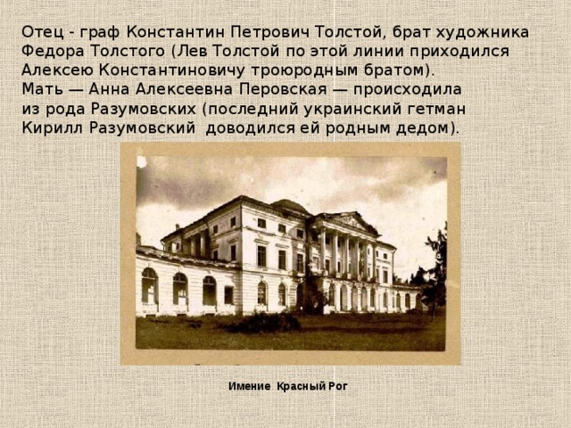 Отец - граф Константин Петрович Толстой, брат художника Федора Толстого (Лев Толстой по этой линии приходился Алексею Константиновичу троюродным братом). Мать — Анна Алексеевна Перовская — происходила из рода Разумовских (последний украинский гетман Кирилл Разумовский доводился ей родным дедом). Имение Красный Рог 