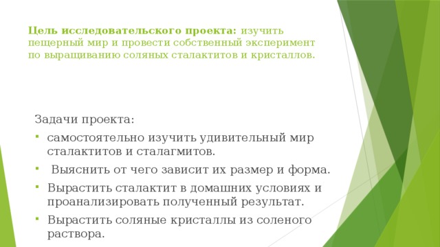 Цель исследовательского проекта: изучить пещерный мир и провести собственный эксперимент по выращиванию соляных сталактитов и кристаллов. Задачи проекта: самостоятельно изучить удивительный мир сталактитов и сталагмитов.  Выяснить от чего зависит их размер и форма. Вырастить сталактит в домашних условиях и проанализировать полученный результат. Вырастить соляные кристаллы из соленого раствора. 