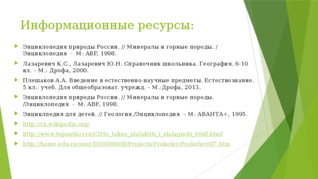 Информационные ресурсы: Энциклопедия природы России. // Минералы и горные породы. / Энциклопедия  -  М: ABF, 1998. Лазаревич К.С., Лазаревич Ю.Н. Справочник школьника. География. 6-10 кл. – М.: Дрофа, 2000. Плешаков А.А. Введение в естественно-научные предметы. Естествознание. 5 кл.: учеб. Для общеобразоват. учрежд. – М.:Дрофа, 2013. Энциклопедия природы России. // Минералы и горные породы. /Энциклопедия  -  М: ABF, 1998. Энциклпедия для детей. // Геология./Энциклопедия  – М: АВАНТА+, 1995. http://ru.wikipedia.org/ http://www.topauthor.ru/CHto_takoe_stalaktiti_i_stalagmiti_69df.html http:// home-edu.ru/user/f/00000608/Projects/Prokofev/Prokofev007.htm 
