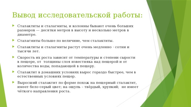 Вывод исследовательской работы: Сталактиты и сталагмиты, и колонны бывают очень больших размеров — десятки метров в высоту и несколько метров в диаметре. Сталагмиты больше по величине, чем сталактиты. Сталактиты и сталагмиты растут очень медленно - сотни и тысячи лет. Скорость их роста зависит от температуры и степени сырости в пещере, от  толщины слоя известняка над пещерой и от количества воды, попадающей в пещеру.  Сталактит в домашних условиях вырос гораздо быстрее, чем в естественных условиях пещер. Выросший сталактит по форме похож на пещерный сталактит, имеет бело-серый цвет; на ощупь – твёрдый, хрупкий;  не имеет чёткого направления роста. 
