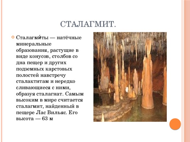  Сталагмит. Сталагми́ты — натёчные минеральные образования, растущие в виде конусов, столбов со дна пещер и других подземных карстовых полостей навстречу сталактитам и нередко сливающиеся с ними, образуя сталагнат. Самым высоким в мире считается сталагмит, найденный в пещере Лас Вильяс. Его высота — 63 м 