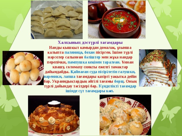 Халқының дәстүрлі тағамдары Нанды қышқыл қамырдан домалақ, ұзынша қалыпта паляница, бохан пісірген. Ішіне түрлі нәрселер салынған бәліштер мен жұқа нандар перепічки, пампушка кеңінен таралған. Ұннан квашу, соломаху сияқты ежелгі тамақтар дайындайды. Қайнаған суда пісірілетін галушки, вареники, лапша тағамдары қазіргі уақытқа дейін бар. Украиндықтардың әйгілі тағамы борщ . Оның түрлі дайындау тәсілдері бар. Күнделікті тағамдар ішінде сүт тағамдары көп. 
