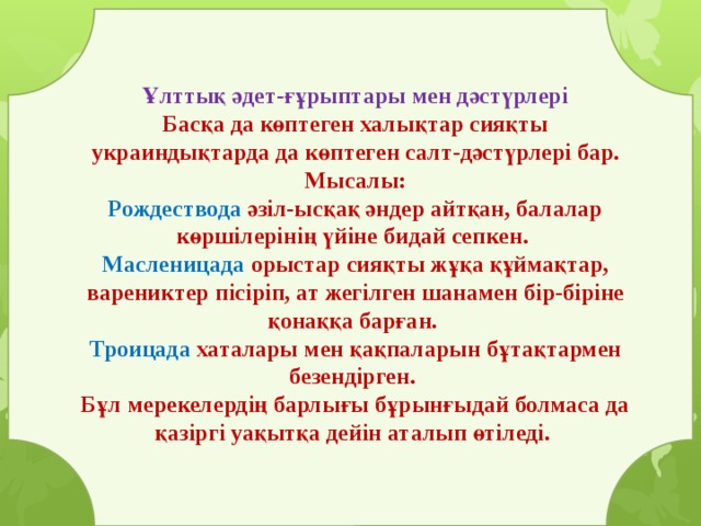 Ұлттық әдет-ғұрыптары мен дәстүрлері Басқа да көптеген халықтар сияқты украиндықтарда да көптеген салт-дәстүрлері бар. Мысалы: Рождествода әзіл-ысқақ әндер айтқан, балалар көршілерінің үйіне бидай сепкен. Масленицада орыстар сияқты жұқа құймақтар, варениктер пісіріп, ат жегілген шанамен бір-біріне қонаққа барған. Троицада хаталары мен қақпаларын бұтақтармен безендірген. Бұл мерекелердің барлығы бұрынғыдай болмаса да қазіргі уақытқа дейін аталып өтіледі. 