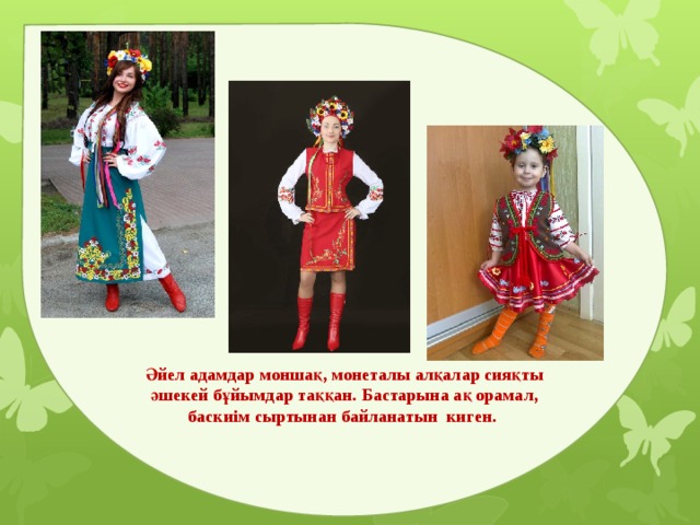 Әйел адамдар моншақ, монеталы алқалар сияқты әшекей бұйымдар таққан. Бастарына ақ орамал, баскиім сыртынан байланатын киген. 