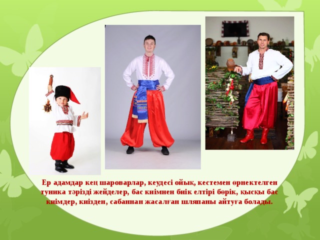 Ер адамдар кең шароварлар, кеудесі ойық, кестемен өрнектелген туника тәрізді жейделер, бас киімнен биік елтірі бөрік, қысқы бас киімдер, киізден, сабаннан жасалған шляпаны айтуға болады. 