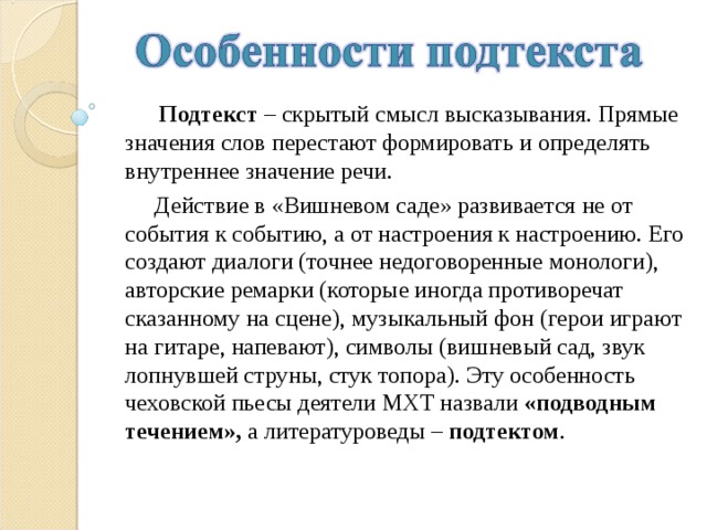  Подтекст – скрытый смысл высказывания. Прямые значения слов перестают формировать и определять внутреннее значение речи.  Действие в «Вишневом саде» развивается не от события к событию, а от настроения к настроению. Его создают диалоги (точнее недоговоренные монологи), авторские ремарки (которые иногда противоречат сказанному на сцене), музыкальный фон (герои играют на гитаре, напевают), символы (вишневый сад, звук лопнувшей струны, стук топора). Эту особенность чеховской пьесы деятели МХТ назвали «подводным течением», а литературоведы – подтектом . 