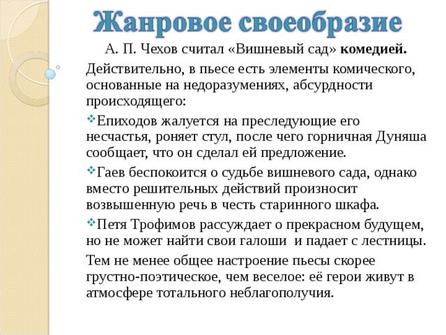  А. П. Чехов считал «Вишневый сад» комедией. Действительно, в пьесе есть элементы комического, основанные на недоразумениях, абсурдности происходящего: Епиходов жалуется на преследующие его несчастья, роняет стул, после чего горничная Дуняша сообщает, что он сделал ей предложение. Гаев беспокоится о судьбе вишневого сада, однако вместо решительных действий произносит возвышенную речь в честь старинного шкафа. Петя Трофимов рассуждает о прекрасном будущем, но не может найти свои галоши и падает с лестницы. Тем не менее общее настроение пьесы скорее грустно-поэтическое, чем веселое: её герои живут в атмосфере тотального неблагополучия. 