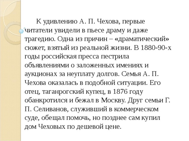  К удивлению А. П. Чехова, первые читатели увидели в пьесе драму и даже трагедию. Одна из причин – «драматический» сюжет, взятый из реальной жизни. В 1880-90-х годы российская пресса пестрила объявлениями о заложенных имениях и аукционах за неуплату долгов. Семья А. П. Чехова оказалась в подобной ситуации. Его отец, таганрогский купец, в 1876 году обанкротился и бежал в Москву. Друг семьи Г. П. Селиванов, служивший в коммерческом суде, обещал помочь, но позднее сам купил дом Чеховых по дешевой цене. 