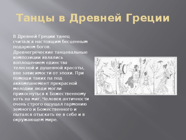 Танцы в Древней Греции В Древней Греции танец считался настоящим бесценным подарком богов. Древнегреческие танцевальные композиции являлись воплощением единства телесной и душевной красоты, вне зависимости от эпохи. При помощи таких па под аккомпанемент прекрасной мелодии люди могли прикоснуться к Божественному хоть на миг. Человек античности очень строго ощущал гармонию земного и Божественного и пытался отыскать ее в себе и в окружающем мире. 