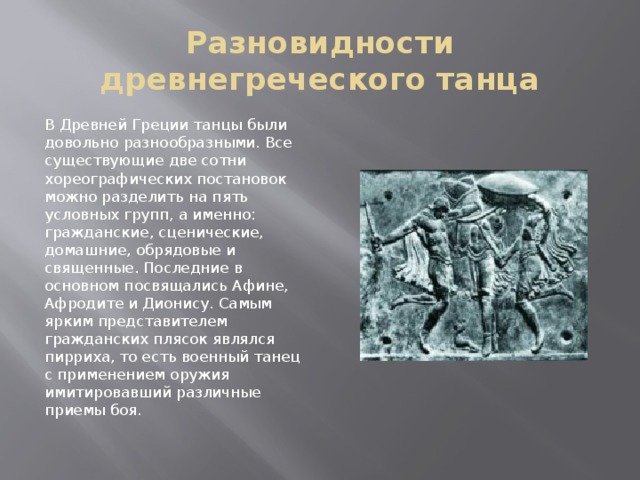 Разновидности древнегреческого танца В Древней Греции танцы были довольно разнообразными. Все существующие две сотни хореографических постановок можно разделить на пять условных групп, а именно: гражданские, сценические, домашние, обрядовые и священные. Последние в основном посвящались Афине, Афродите и Дионису. Самым ярким представителем гражданских плясок являлся пирриха, то есть военный танец с применением оружия имитировавший различные приемы боя. 