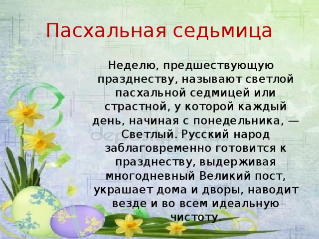 Пасхальная седьмица Неделю, предшествующую празднеству, называют светлой пасхальной седмицей или страстной, у которой каждый день, начиная с понедельника, — Светлый. Русский народ заблаговременно готовится к празднеству, выдерживая многодневный Великий пост, украшает дома и дворы, наводит везде и во всем идеальную чистоту.